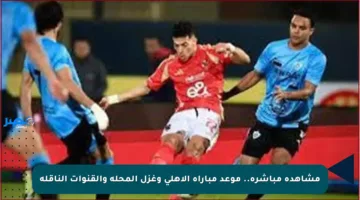 مشاهدة مباشرة.. موعد مباراة الأهلي وغزل المحلة والقنوات الناقلة